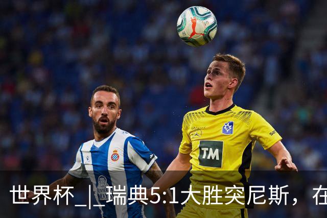 世界杯 | 瑞典5:1大胜突尼斯，在“死亡之组”占先机